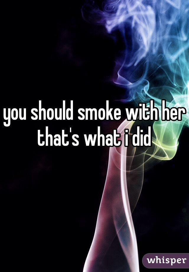 you should smoke with her that's what i did