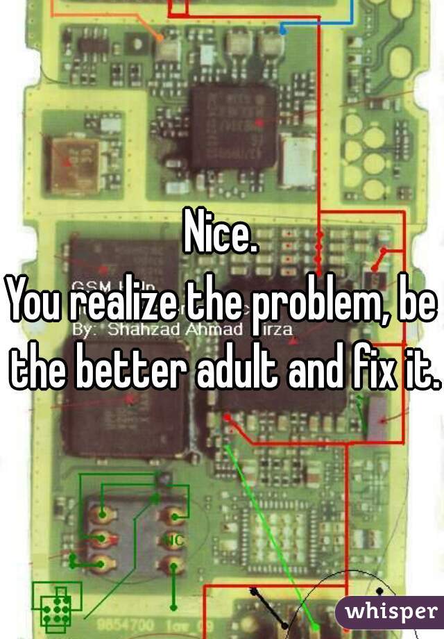 Nice.
You realize the problem, be the better adult and fix it.