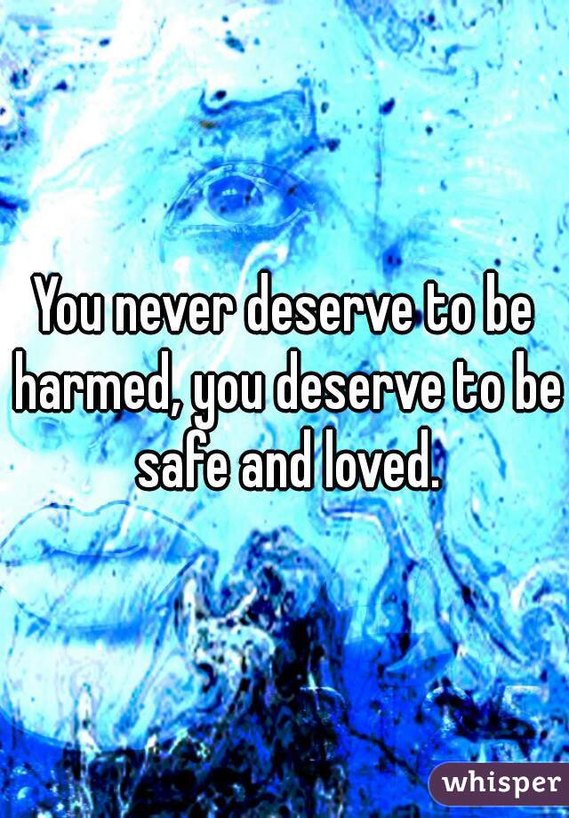 You never deserve to be harmed, you deserve to be safe and loved.