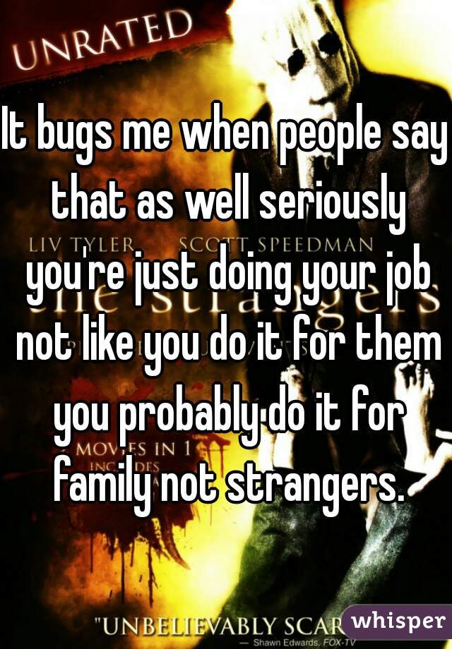 It bugs me when people say that as well seriously you're just doing your job not like you do it for them you probably do it for family not strangers.