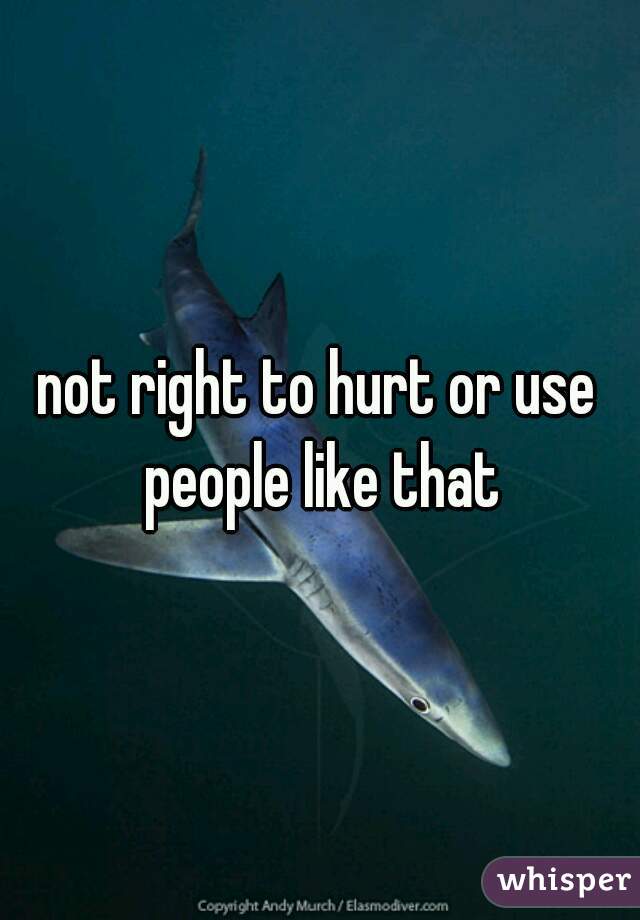 not right to hurt or use people like that