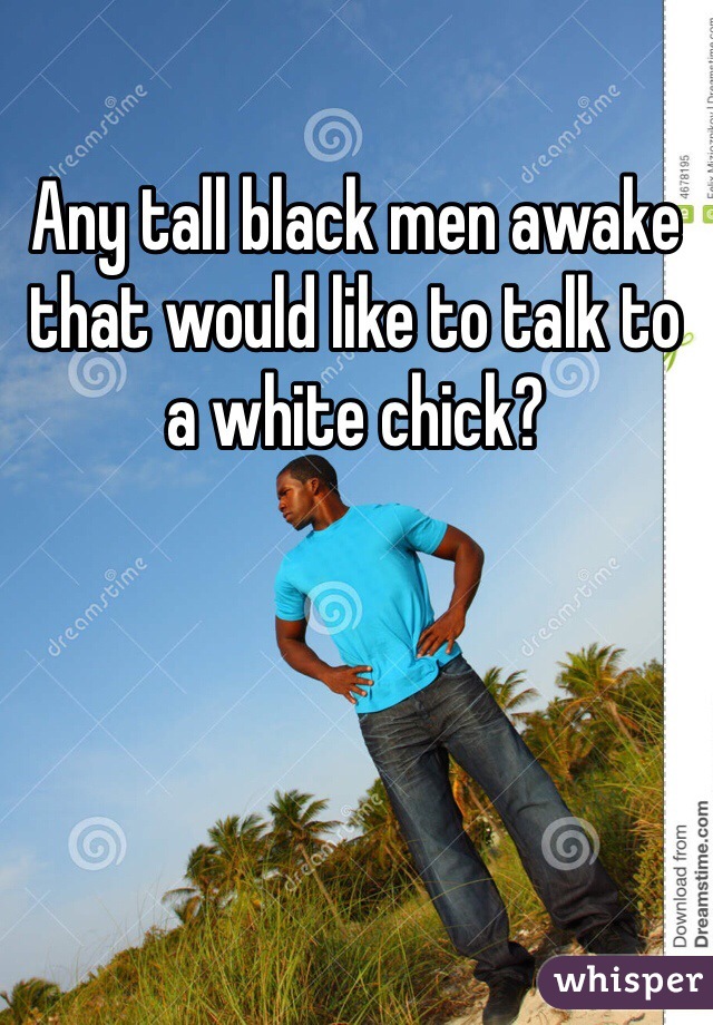 Any tall black men awake that would like to talk to a white chick? 