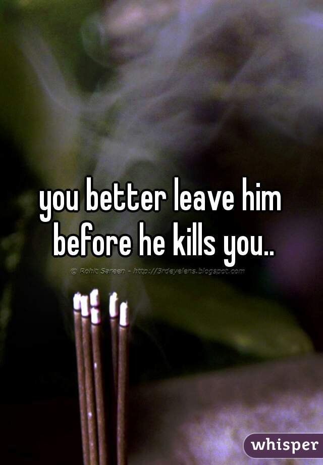 you better leave him before he kills you..