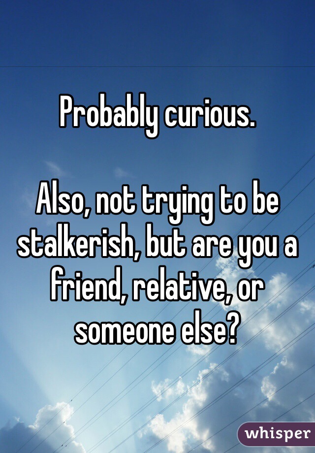 Probably curious.

Also, not trying to be stalkerish, but are you a friend, relative, or someone else?