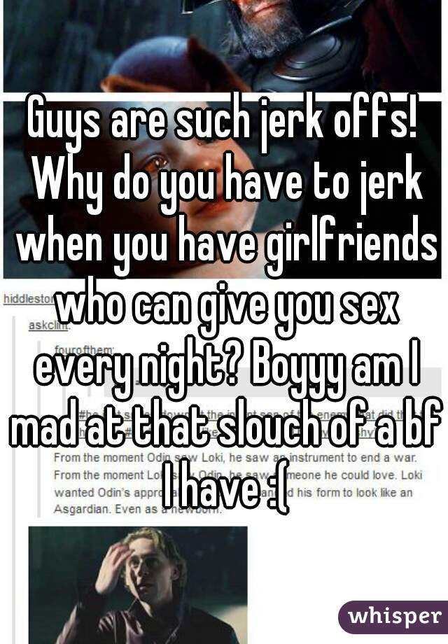 Guys are such jerk offs! Why do you have to jerk when you have girlfriends who can give you sex every night? Boyyy am I mad at that slouch of a bf I have :(