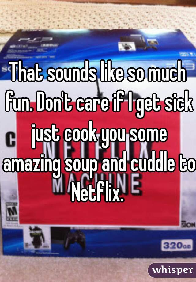 That sounds like so much fun. Don't care if I get sick just cook you some amazing soup and cuddle to Netflix. 