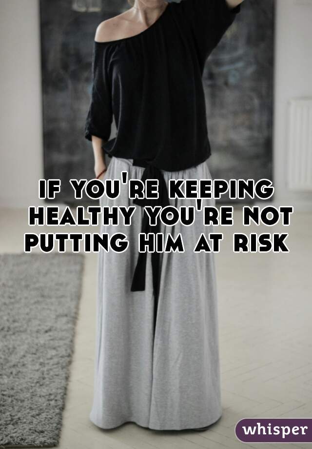 if you're keeping healthy you're not putting him at risk 