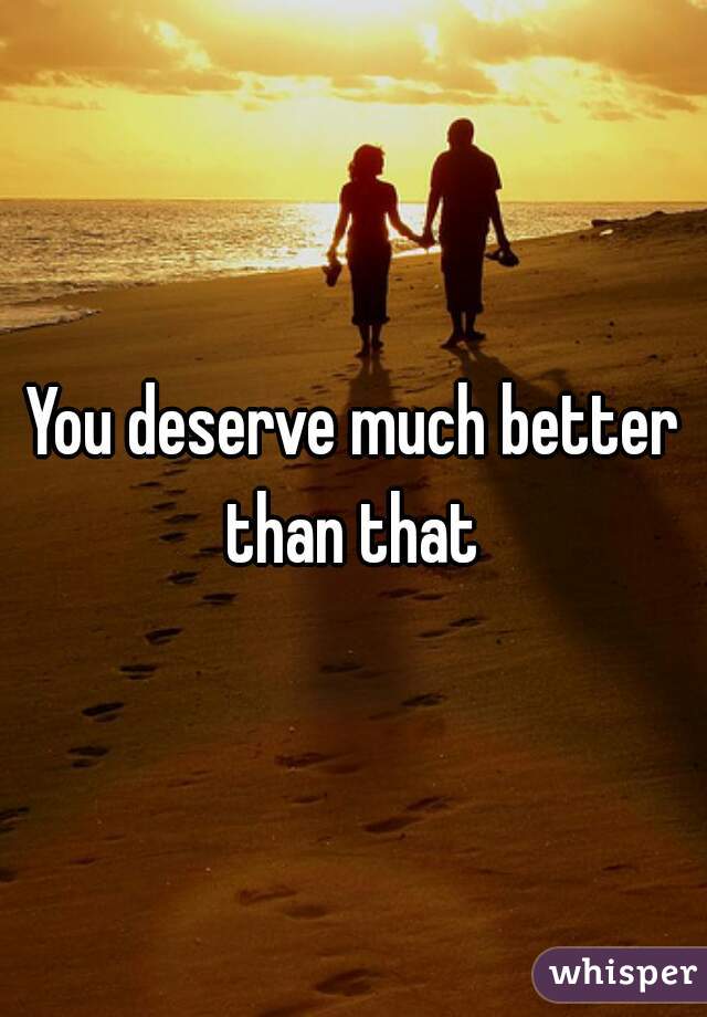 You deserve much better than that 