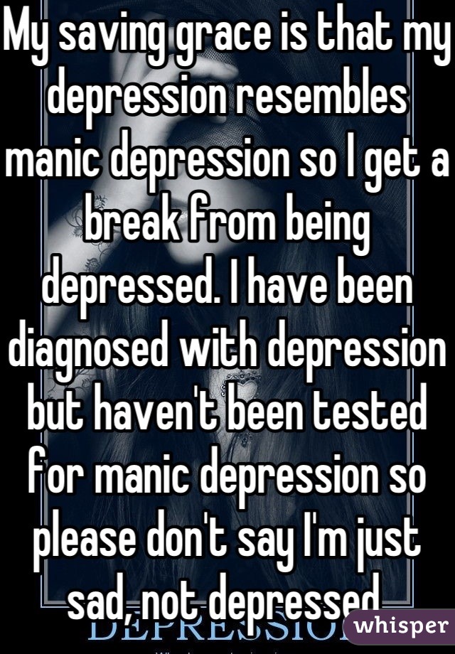 My saving grace is that my depression resembles manic depression so I get a break from being depressed. I have been diagnosed with depression but haven't been tested for manic depression so please don't say I'm just sad, not depressed.