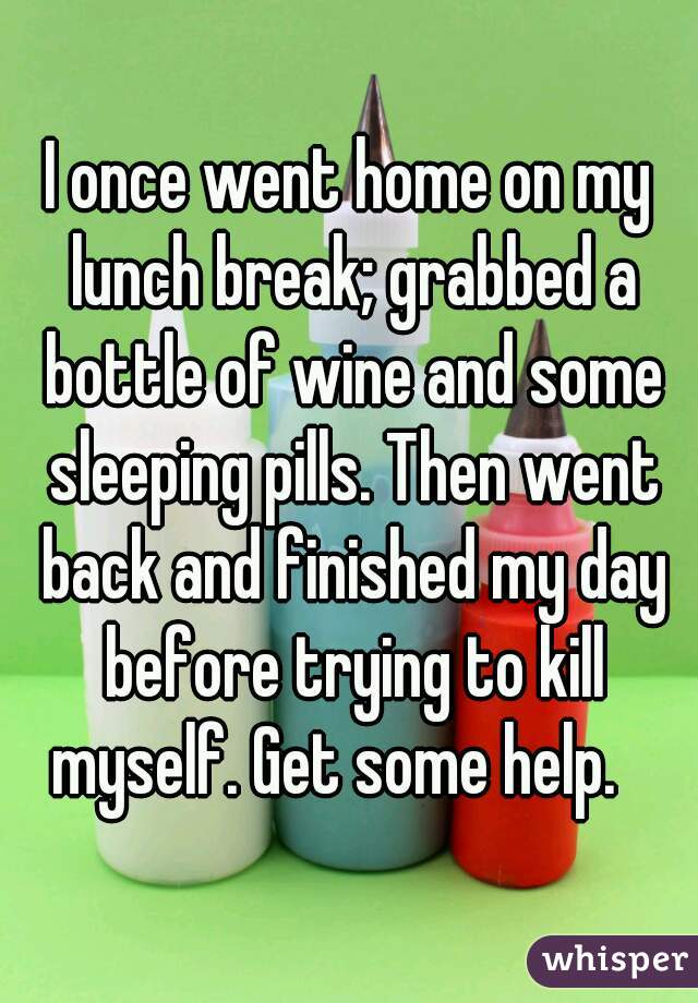 I once went home on my lunch break; grabbed a bottle of wine and some sleeping pills. Then went back and finished my day before trying to kill myself. Get some help.   