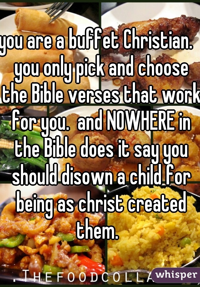 you are a buffet Christian.   you only pick and choose the Bible verses that work for you.  and NOWHERE in the Bible does it say you should disown a child for being as christ created them.  