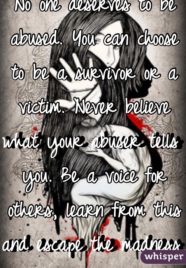 No one deserves to be abused. You can choose to be a survivor or a victim. Never believe what your abuser tells you. Be a voice for others, learn from this and escape the madness before it becomes you.