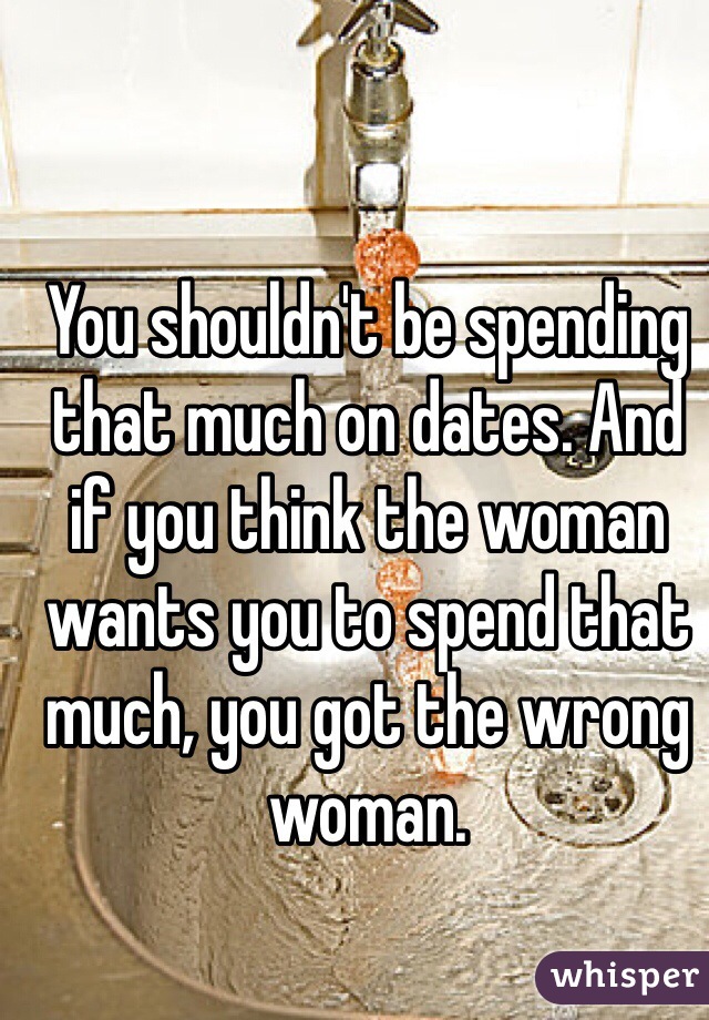 You shouldn't be spending that much on dates. And if you think the woman wants you to spend that much, you got the wrong woman.