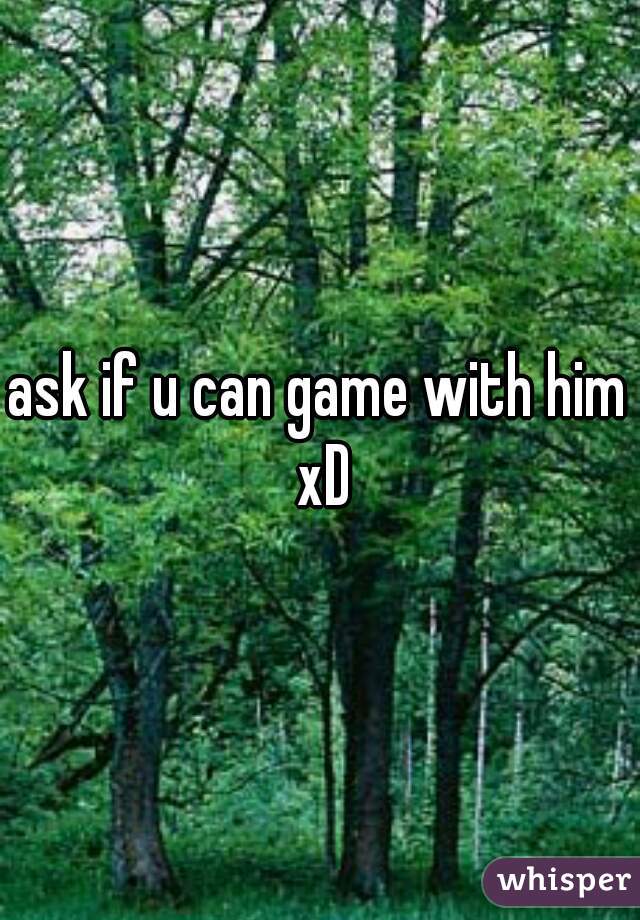 ask if u can game with him xD