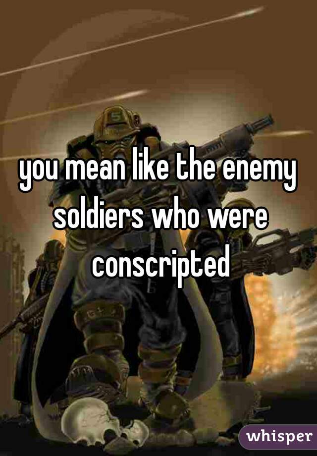 you mean like the enemy soldiers who were conscripted