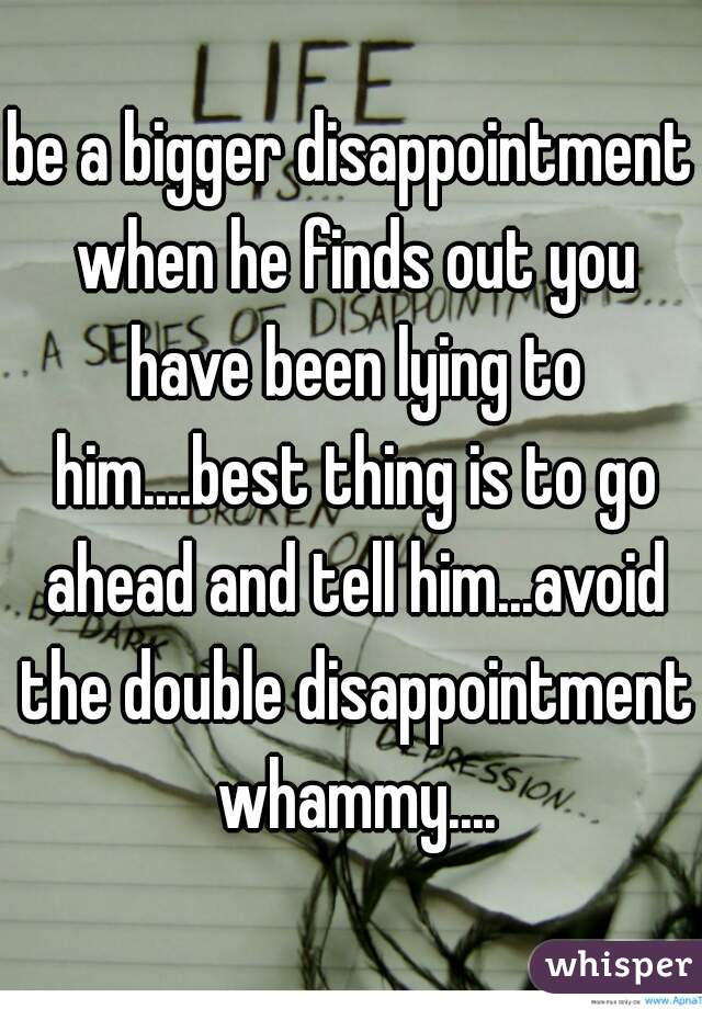 be a bigger disappointment when he finds out you have been lying to him....best thing is to go ahead and tell him...avoid the double disappointment whammy....