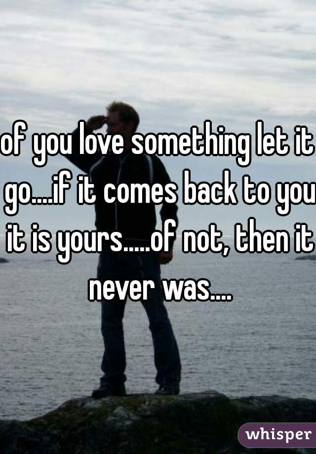 of you love something let it go....if it comes back to you it is yours.....of not, then it never was....