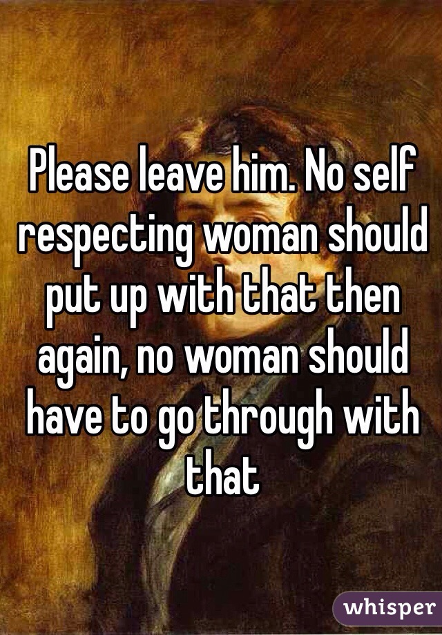 Please leave him. No self respecting woman should put up with that then again, no woman should have to go through with that