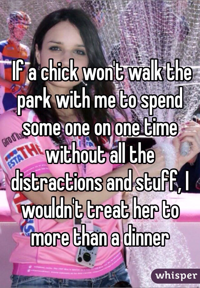 
 If a chick won't walk the park with me to spend some one on one time without all the distractions and stuff, I wouldn't treat her to more than a dinner 