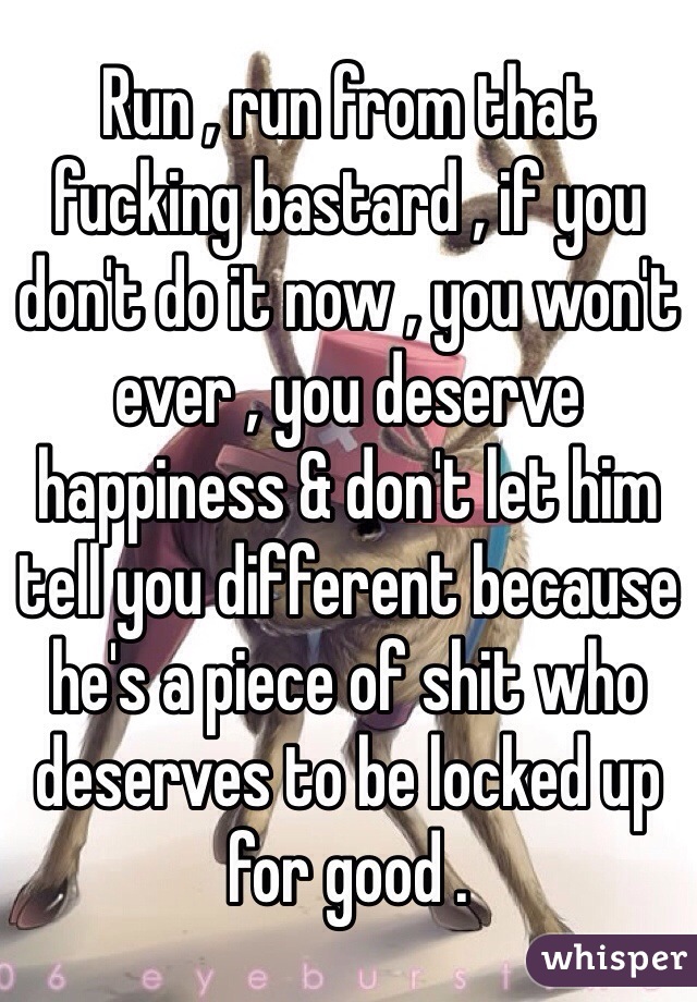 Run , run from that fucking bastard , if you don't do it now , you won't ever , you deserve happiness & don't let him tell you different because he's a piece of shit who deserves to be locked up for good . 