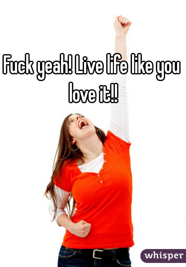 Fuck yeah! Live life like you love it!!
