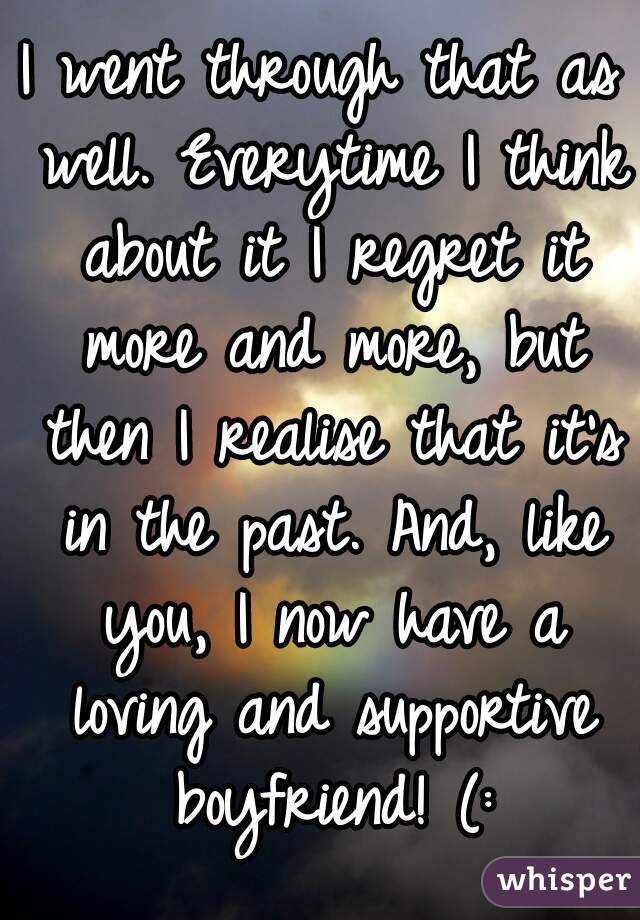 I went through that as well. Everytime I think about it I regret it more and more, but then I realise that it's in the past. And, like you, I now have a loving and supportive boyfriend! (: