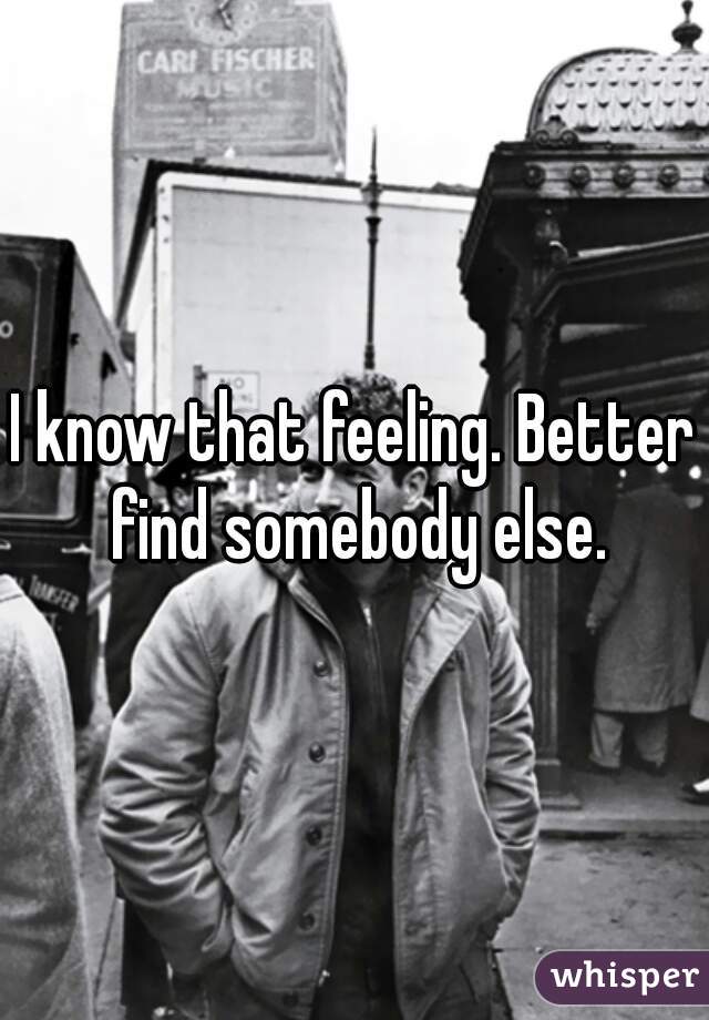 I know that feeling. Better find somebody else.