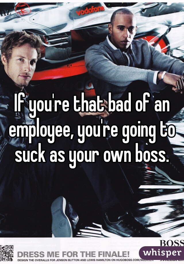 If you're that bad of an employee, you're going to suck as your own boss. 
