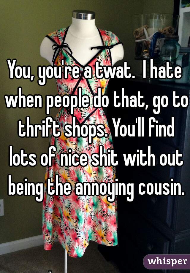 You, you're a twat.  I hate when people do that, go to thrift shops. You'll find lots of nice shit with out being the annoying cousin.