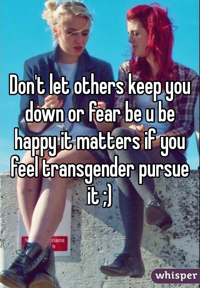 Don't let others keep you down or fear be u be happy it matters if you feel transgender pursue it ;)