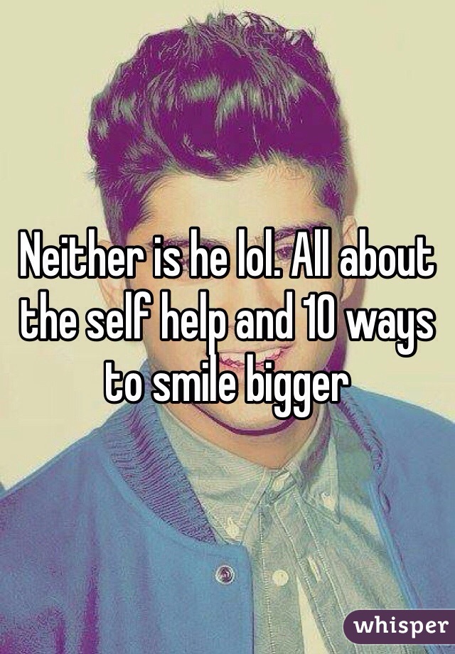 Neither is he lol. All about the self help and 10 ways to smile bigger