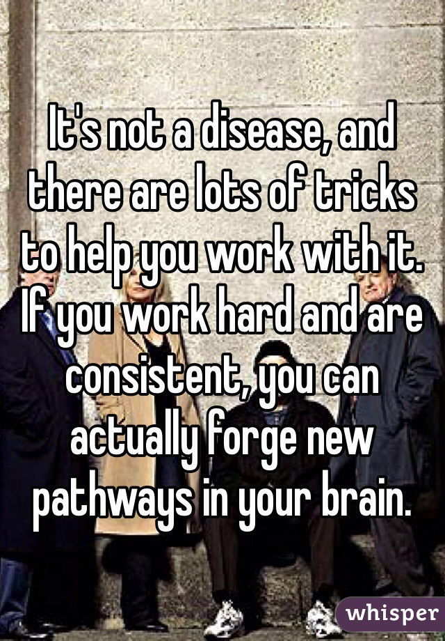 It's not a disease, and there are lots of tricks to help you work with it. If you work hard and are consistent, you can actually forge new pathways in your brain. 