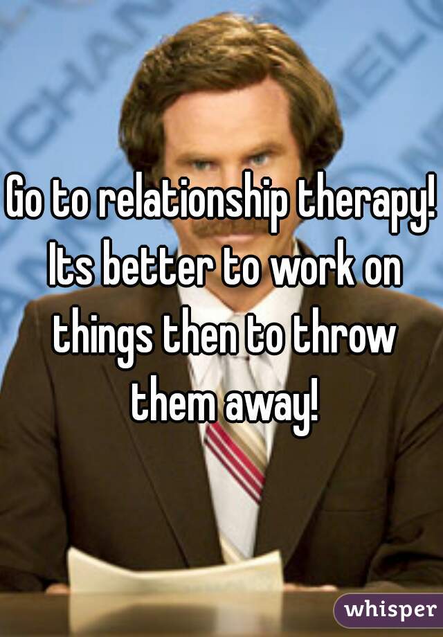Go to relationship therapy! Its better to work on things then to throw them away!
