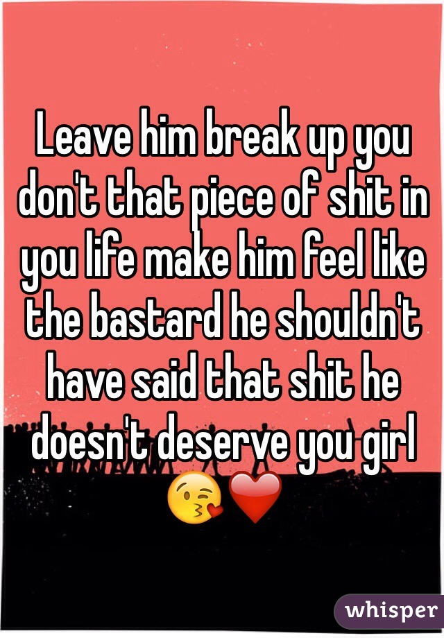 Leave him break up you don't that piece of shit in you life make him feel like the bastard he shouldn't have said that shit he doesn't deserve you girl 😘❤️