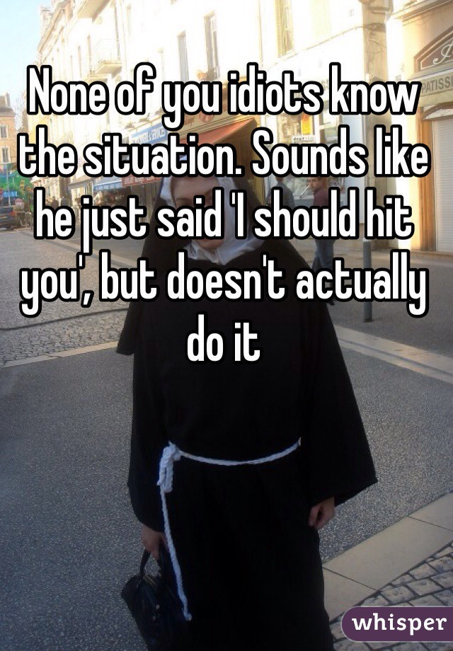None of you idiots know the situation. Sounds like he just said 'I should hit you', but doesn't actually do it