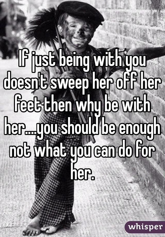 If just being with you doesn't sweep her off her feet then why be with her....you should be enough not what you can do for her.
