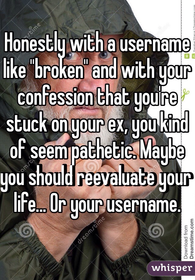 Honestly with a username like "broken" and with your confession that you're stuck on your ex, you kind of seem pathetic. Maybe you should reevaluate your life... Or your username. 