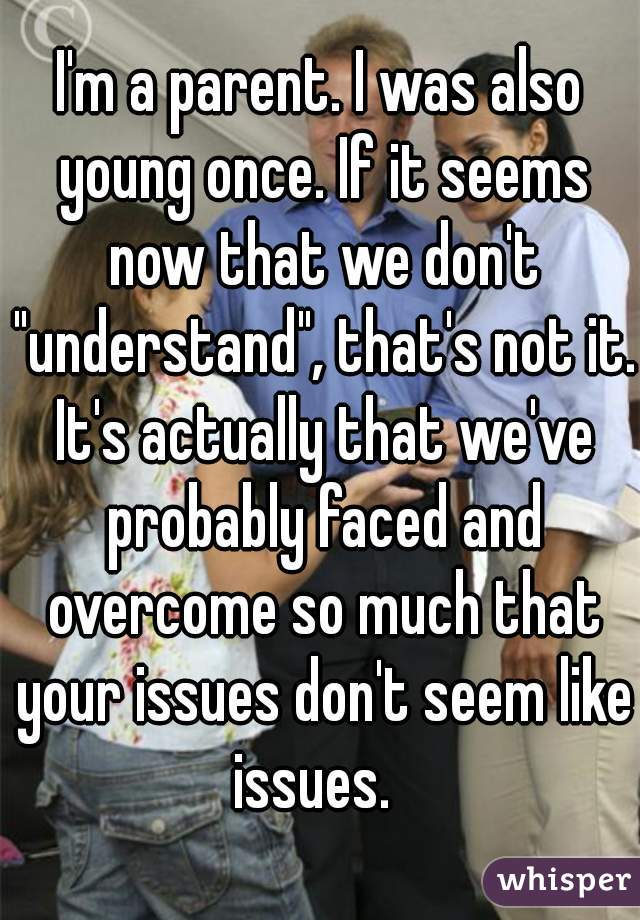 I'm a parent. I was also young once. If it seems now that we don't "understand", that's not it. It's actually that we've probably faced and overcome so much that your issues don't seem like issues.  