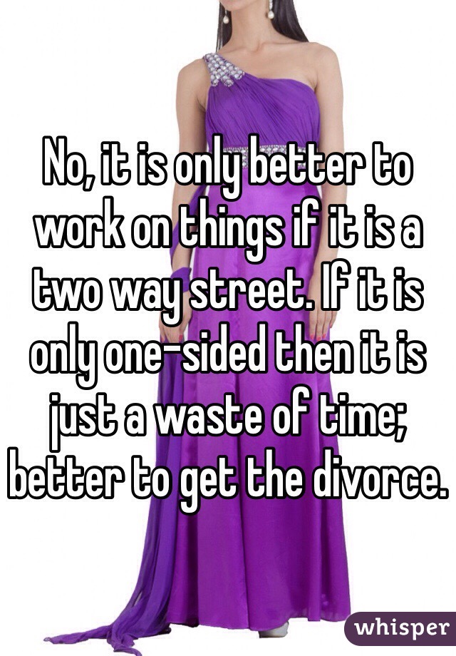 No, it is only better to work on things if it is a two way street. If it is only one-sided then it is just a waste of time; better to get the divorce.