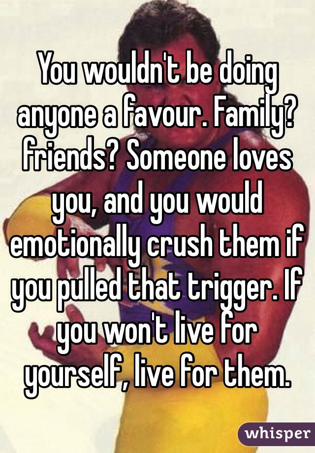 You wouldn't be doing anyone a favour. Family? friends? Someone loves you, and you would emotionally crush them if you pulled that trigger. If you won't live for yourself, live for them.