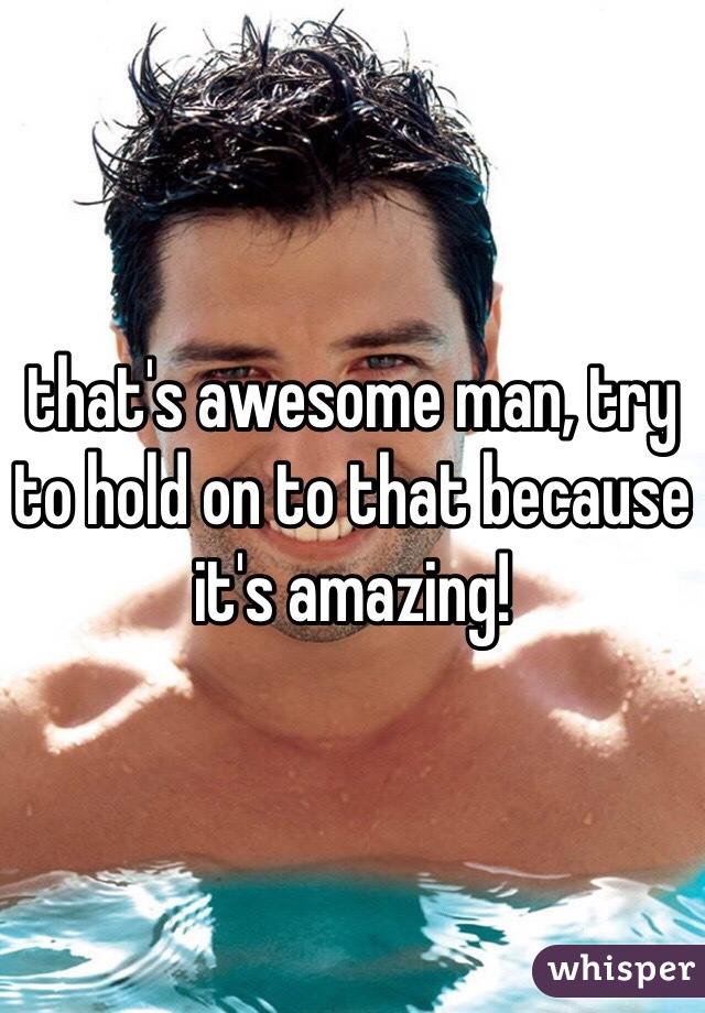 that's awesome man, try to hold on to that because it's amazing!