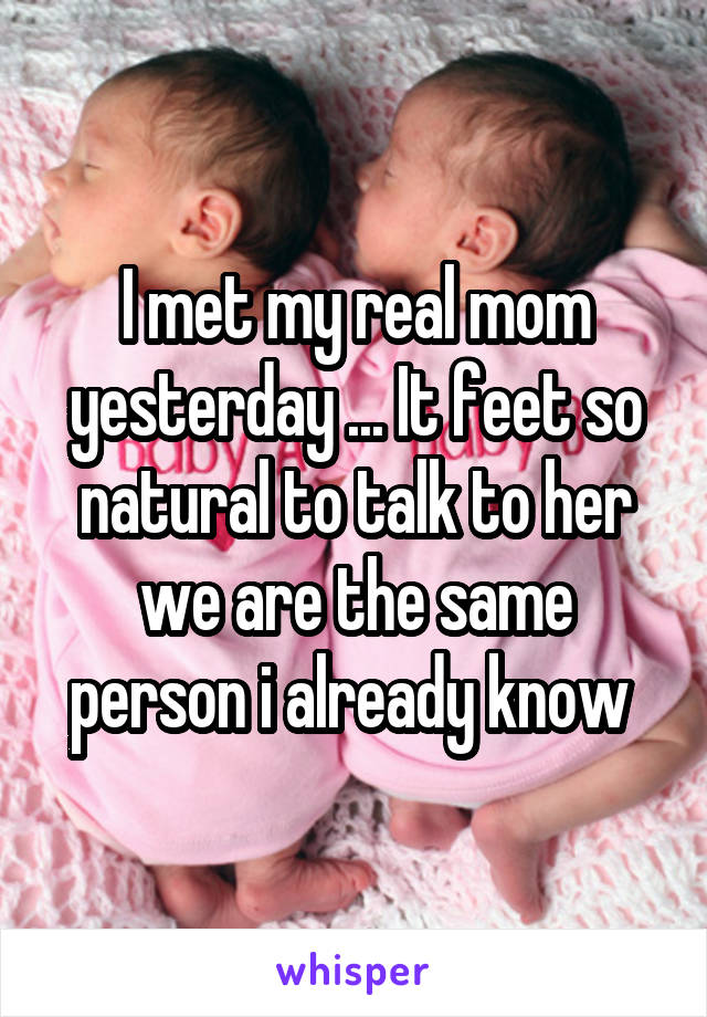 I met my real mom yesterday ... It feet so natural to talk to her we are the same person i already know 