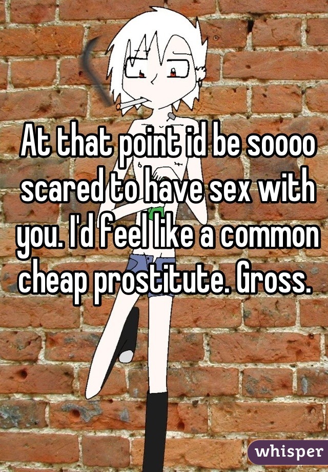 At that point id be soooo scared to have sex with you. I'd feel like a common cheap prostitute. Gross. 