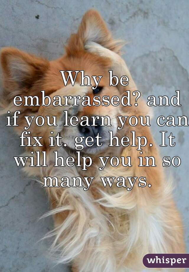 Why be embarrassed? and if you learn you can fix it. get help. It will help you in so many ways.