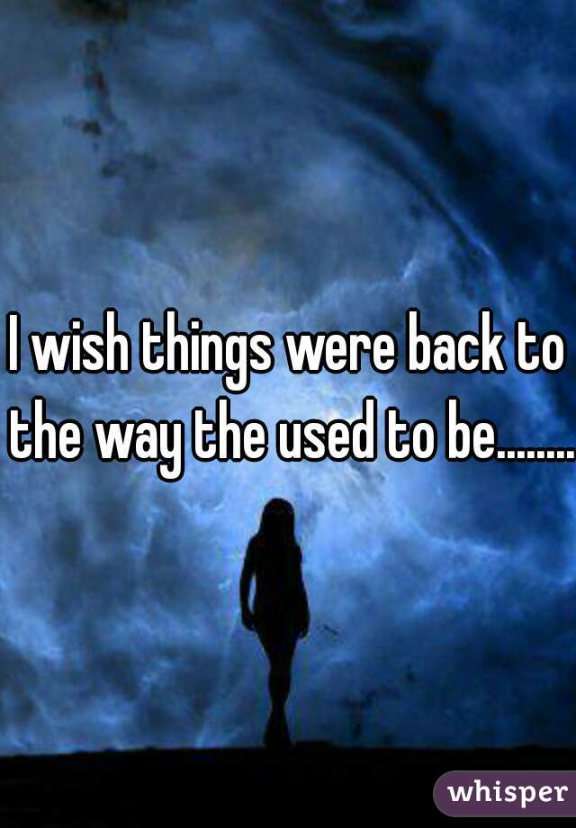 I wish things were back to the way the used to be.........