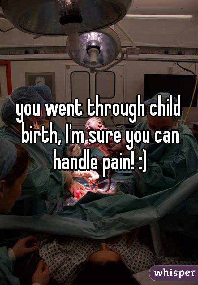 you went through child birth, I'm sure you can handle pain! :)