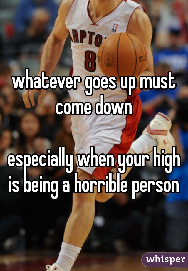 whatever goes up must come down

especially when your high is being a horrible person 