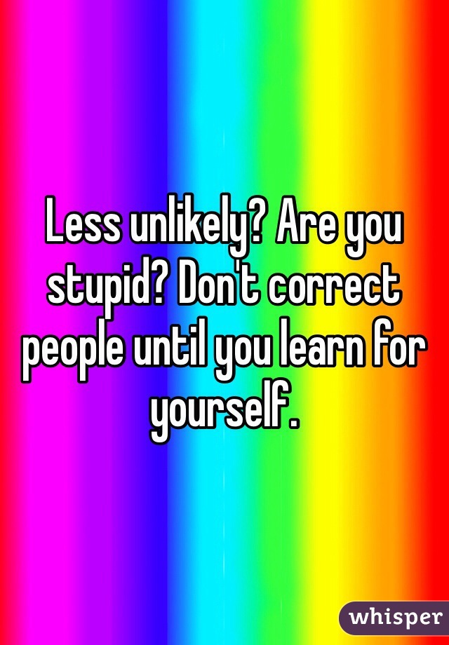 Less unlikely? Are you stupid? Don't correct people until you learn for yourself.
