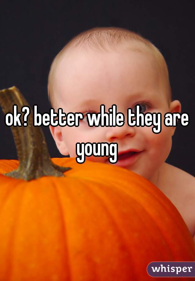 ok? better while they are young 
