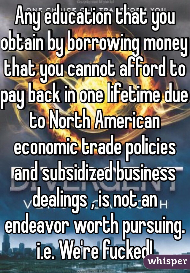 Any education that you obtain by borrowing money that you cannot afford to pay back in one lifetime due to North American economic trade policies and subsidized business dealings , is not an endeavor worth pursuing. i.e. We're fucked!